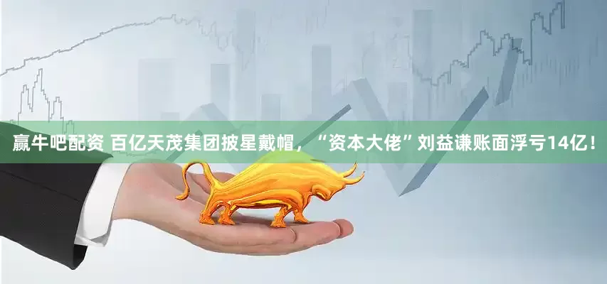 赢牛吧配资 百亿天茂集团披星戴帽，“资本大佬”刘益谦账面浮亏14亿！