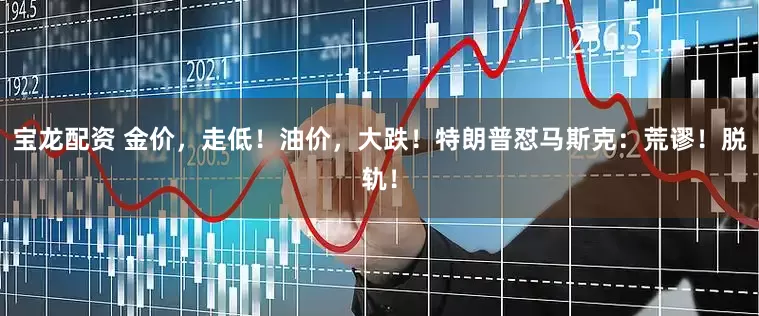宝龙配资 金价，走低！油价，大跌！特朗普怼马斯克：荒谬！脱轨！