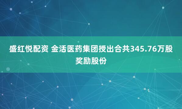 盛红悦配资 金活医药集团授出合共345.76万股奖励股份