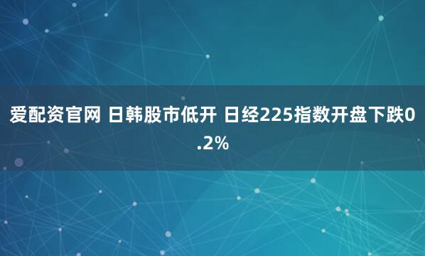 爱配资官网 日韩股市低开 日经225指数开盘下跌0.2%