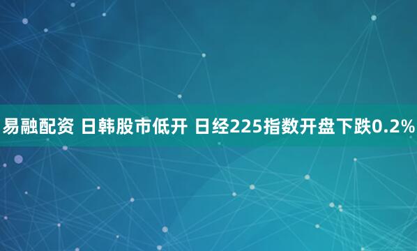 易融配资 日韩股市低开 日经225指数开盘下跌0.2%