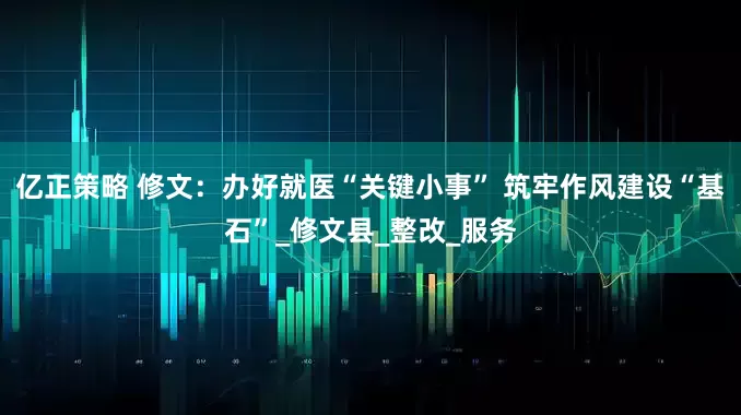 亿正策略 修文：办好就医“关键小事” 筑牢作风建设“基石”_修文县_整改_服务