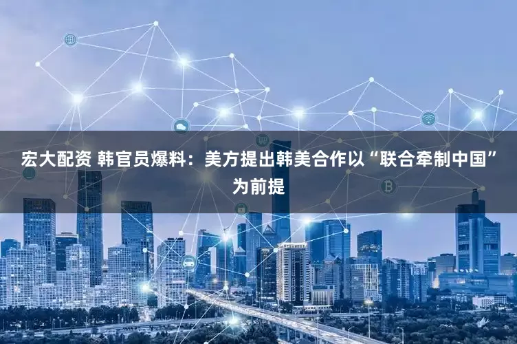 宏大配资 韩官员爆料：美方提出韩美合作以“联合牵制中国”为前提