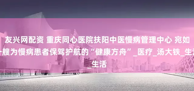 友兴网配资 重庆同心医院扶阳中医慢病管理中心 宛如一艘为慢病患者保驾护航的“健康方舟”_医疗_汤大铁_生活