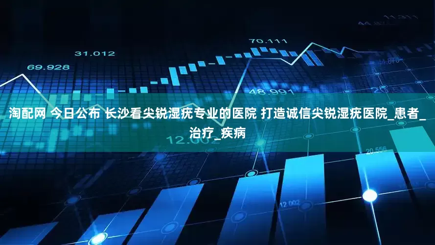 淘配网 今日公布 长沙看尖锐湿疣专业的医院 打造诚信尖锐湿疣医院_患者_治疗_疾病