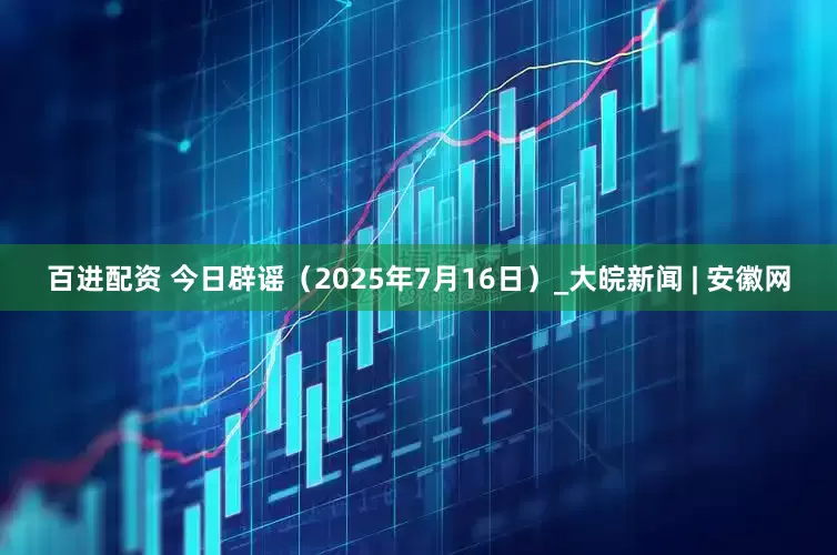 百进配资 今日辟谣（2025年7月16日）_大皖新闻 | 安徽网