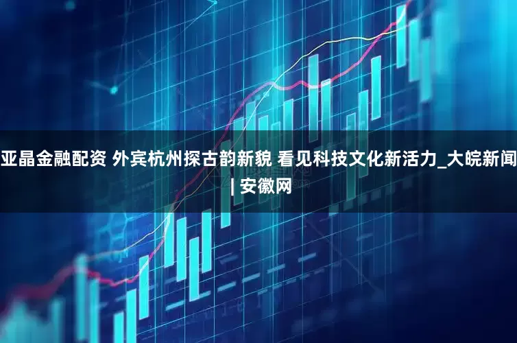 亚晶金融配资 外宾杭州探古韵新貌 看见科技文化新活力_大皖新闻 | 安徽网