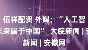伍祥配资 外媒：“人工智能的未来属于中国”_大皖新闻 | 安徽网