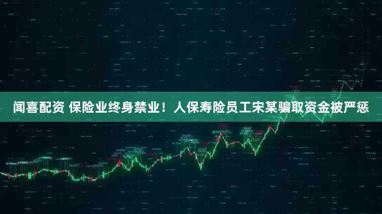 闻喜配资 保险业终身禁业！人保寿险员工宋某骗取资金被严惩