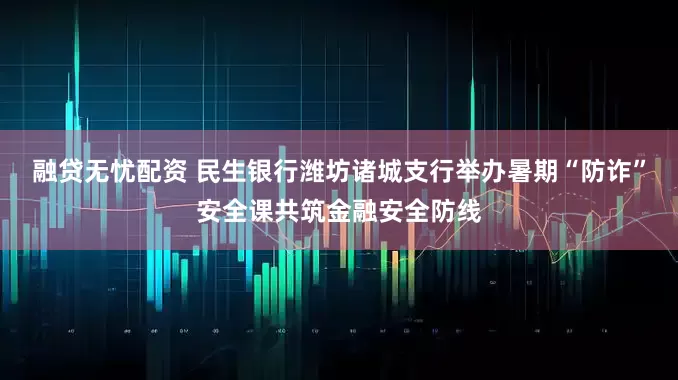融贷无忧配资 民生银行潍坊诸城支行举办暑期“防诈”安全课共筑金融安全防线