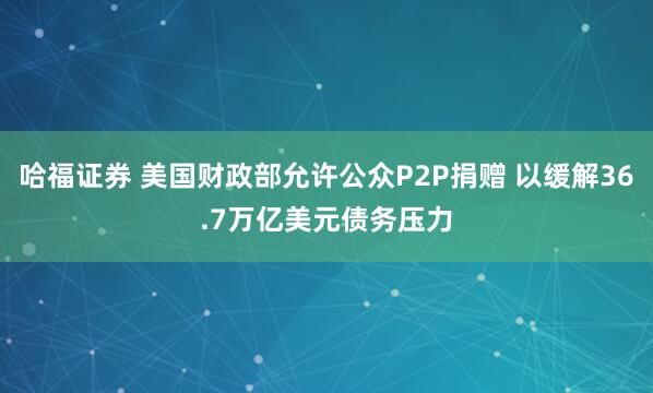 哈福证券 美国财政部允许公众P2P捐赠 以缓解36.7万亿美元债务压力