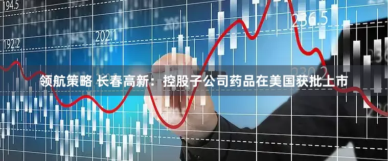 领航策略 长春高新：控股子公司药品在美国获批上市