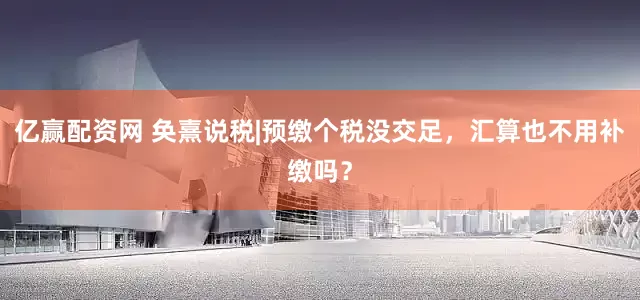 亿赢配资网 奂熹说税|预缴个税没交足，汇算也不用补缴吗？