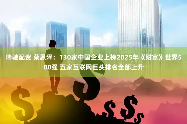 瑞驰配资 蔡恩泽：130家中国企业上榜2025年《财富》世界500强 五家互联网巨头排名全部上升
