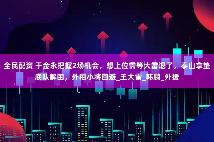 全民配资 于金永把握2场机会，想上位需等大雷退了，泰山拿垫底队解困，外租小将回避_王大雷_韩鹏_外援