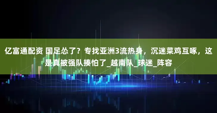 亿富通配资 国足怂了？专找亚洲3流热身，沉迷菜鸡互啄，这是真被强队揍怕了_越南队_球迷_阵容
