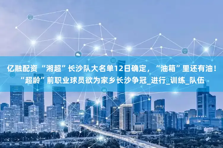 亿融配资 “湘超”长沙队大名单12日确定，“油箱”里还有油！“超龄”前职业球员欲为家乡长沙争冠_进行_训练_队伍