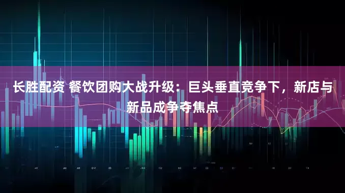 长胜配资 餐饮团购大战升级：巨头垂直竞争下，新店与新品成争夺焦点