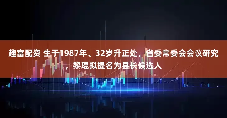 趣富配资 生于1987年、32岁升正处，省委常委会会议研究，黎琨拟提名为县长候选人