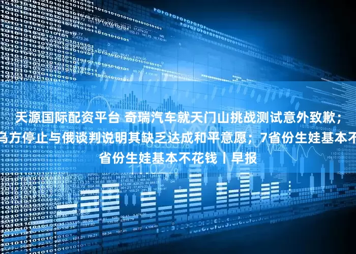 天源国际配资平台 奇瑞汽车就天门山挑战测试意外致歉；俄外交部：乌方停止与俄谈判说明其缺乏达成和平意愿；7省份生娃基本不花钱丨早报