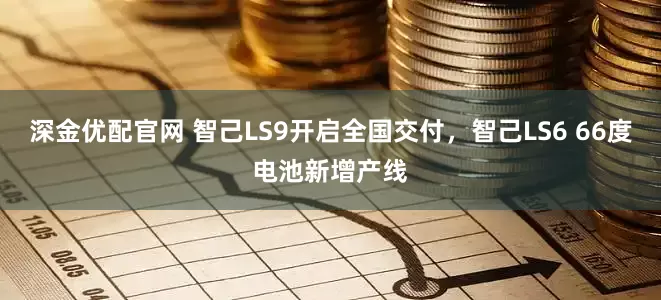 深金优配官网 智己LS9开启全国交付，智己LS6 66度电池新增产线