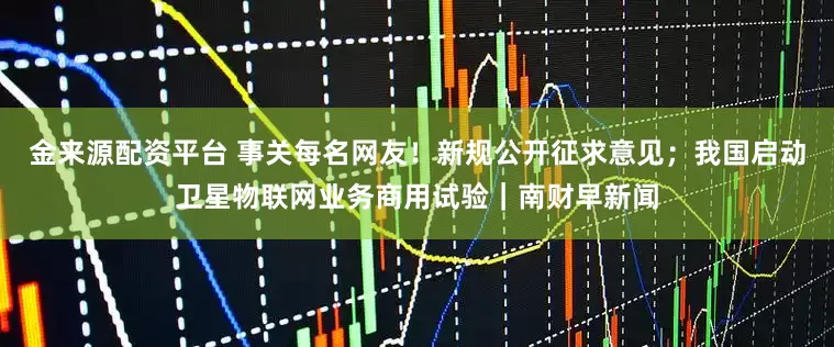 金来源配资平台 事关每名网友！新规公开征求意见；我国启动卫星物联网业务商用试验｜南财早新闻
