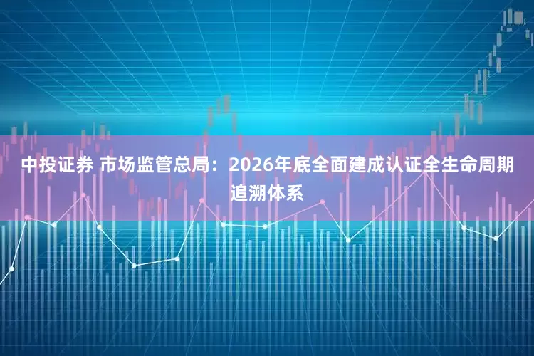 中投证券 市场监管总局：2026年底全面建成认证全生命周期追溯体系