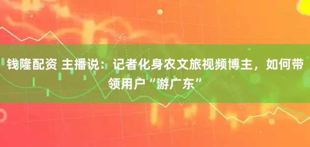 钱隆配资 主播说：记者化身农文旅视频博主，如何带领用户“游广东”