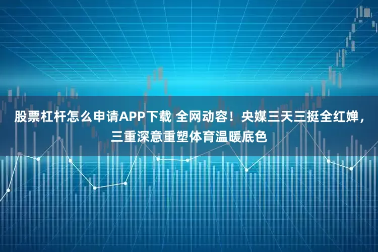 股票杠杆怎么申请APP下载 全网动容！央媒三天三挺全红婵，三重深意重塑体育温暖底色