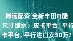 博远配资 全新丰田FJ酷路泽首发: 尺寸缩水、皮卡平台, 平行进口卖50万?