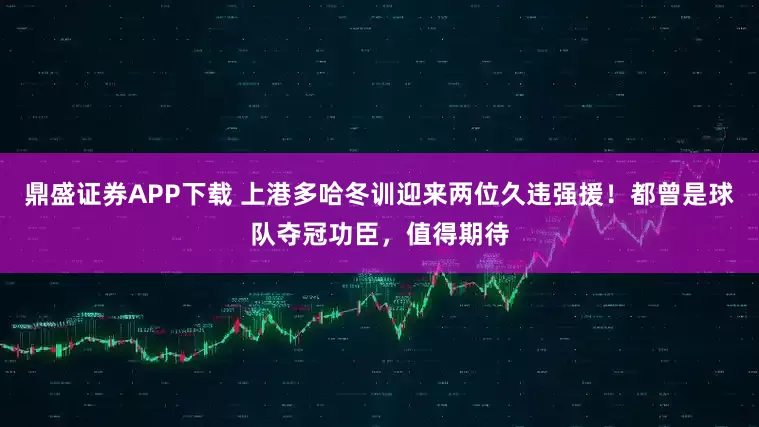 鼎盛证券APP下载 上港多哈冬训迎来两位久违强援！都曾是球队夺冠功臣，值得期待