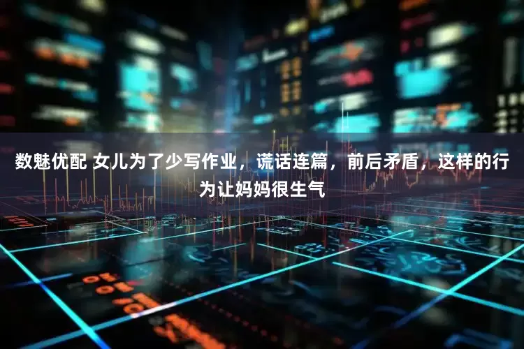 数魅优配 女儿为了少写作业，谎话连篇，前后矛盾，这样的行为让妈妈很生气