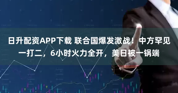 日升配资APP下载 联合国爆发激战！中方罕见一打二，6小时火力全开，美日被一锅端